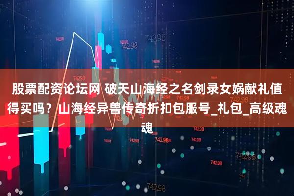 股票配资论坛网 破天山海经之名剑录女娲献礼值得买吗？山海经异兽传奇折扣包服号_礼包_高级魂