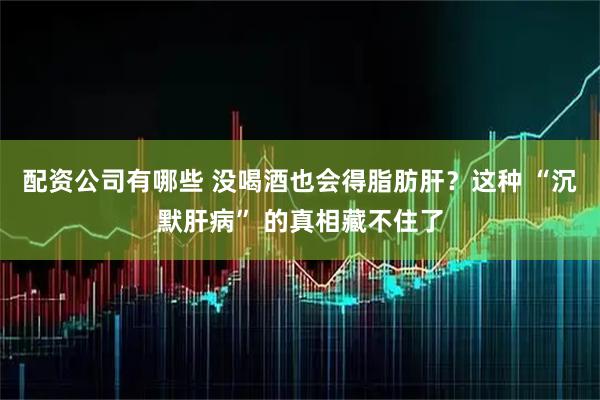 配资公司有哪些 没喝酒也会得脂肪肝？这种 “沉默肝病” 的真相藏不住了