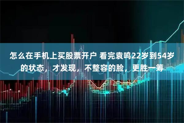 怎么在手机上买股票开户 看完袁鸣22岁到54岁的状态，才发现，不整容的脸，更胜一筹